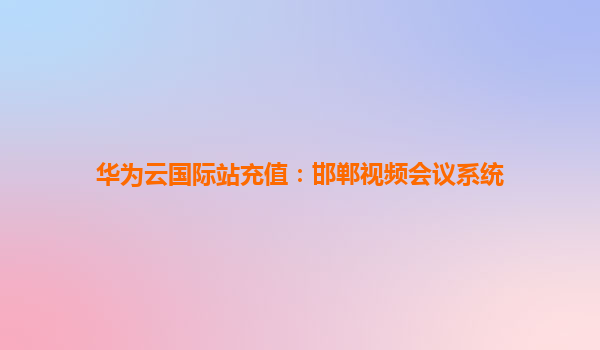 华为云国际站充值：邯郸视频会议系统