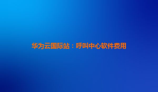 华为云国际站：呼叫中心软件费用