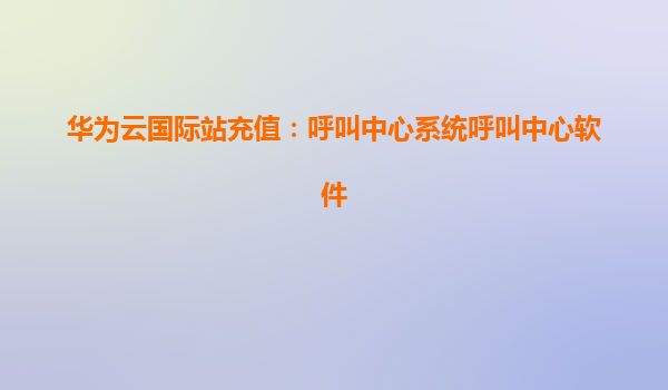 华为云国际站充值：呼叫中心系统呼叫中心软件