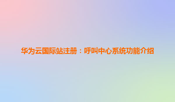 华为云国际站注册：呼叫中心系统功能介绍