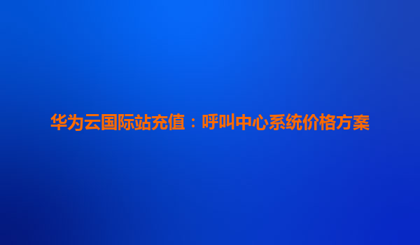 华为云国际站充值：呼叫中心系统价格方案