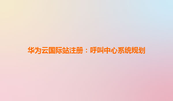 华为云国际站注册：呼叫中心系统规划