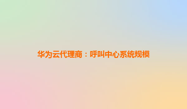 华为云代理商：呼叫中心系统规模