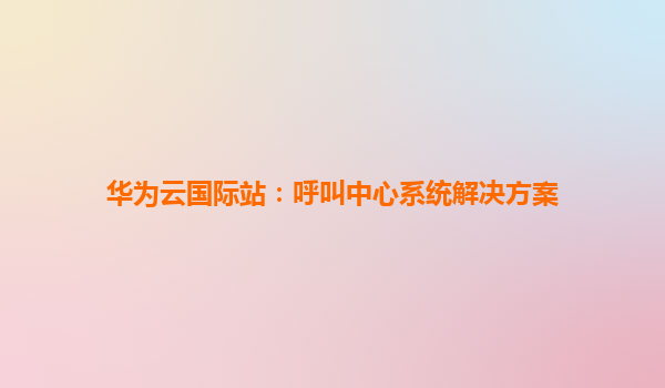 华为云国际站：呼叫中心系统解决方案