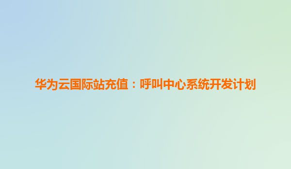 华为云国际站充值：呼叫中心系统开发计划