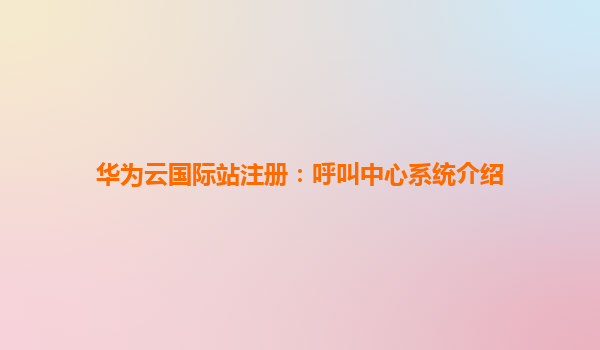华为云国际站注册：呼叫中心系统介绍