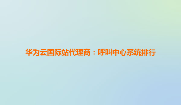 华为云国际站代理商：呼叫中心系统排行
