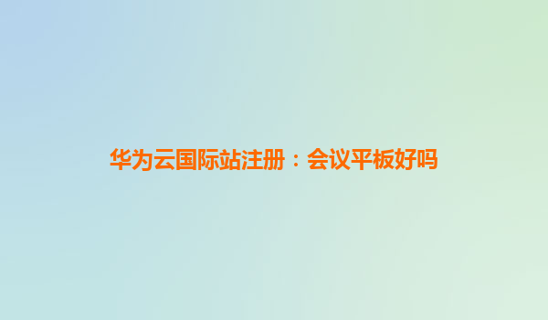 华为云国际站注册：会议平板好吗