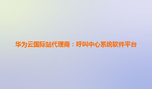 华为云国际站代理商：呼叫中心系统软件平台