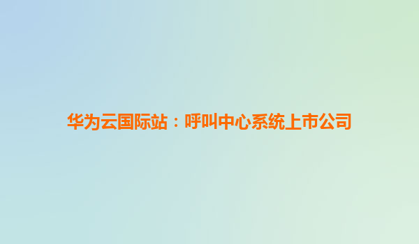 华为云国际站：呼叫中心系统上市公司