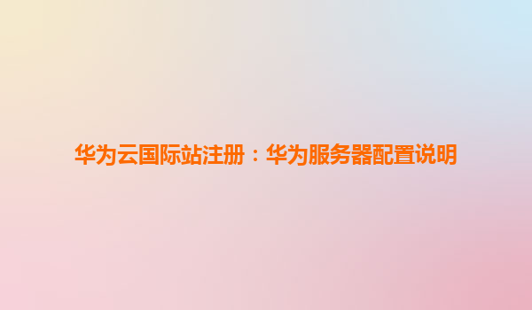 华为云国际站注册：华为服务器配置说明