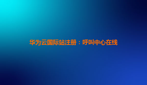 华为云国际站注册：呼叫中心在线