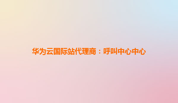华为云国际站代理商：呼叫中心中心
