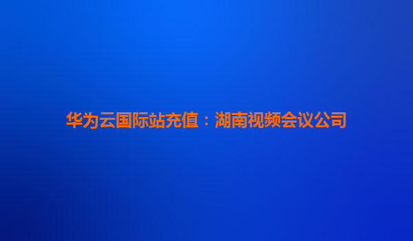 华为云国际站充值：湖南视频会议公司
