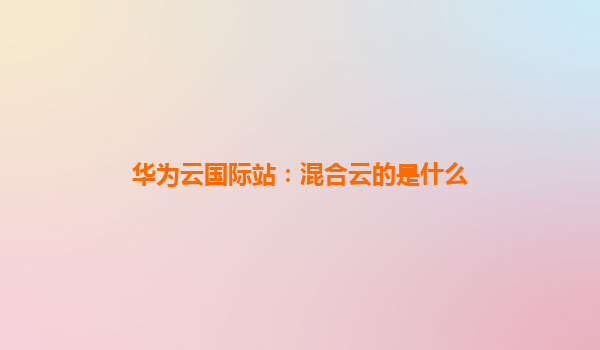 华为云国际站：混合云的是什么