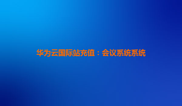 华为云国际站充值：会议系统系统