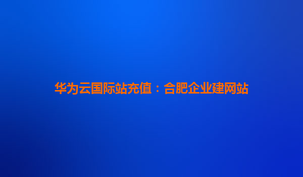 华为云国际站充值：合肥企业建网站
