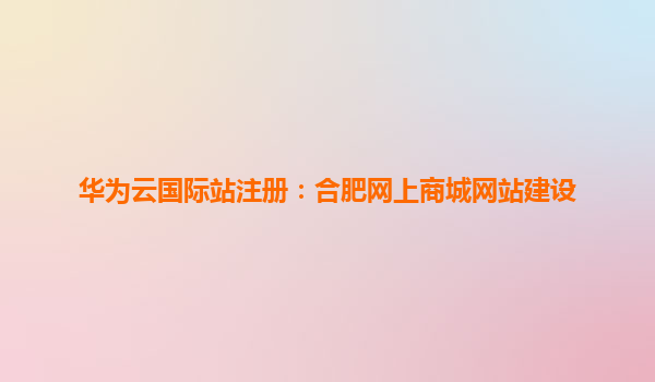 华为云国际站注册：合肥网上商城网站建设