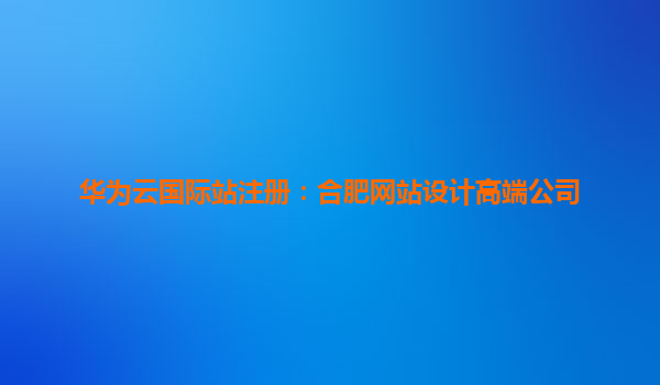 华为云国际站注册：合肥网站设计高端公司
