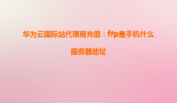 华为云国际站代理商充值：ftp是手机什么服务器地址