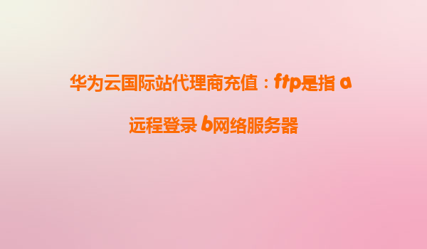 华为云国际站代理商充值：ftp是指 a 远程登录 b网络服务器