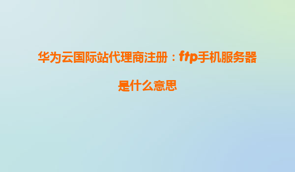 华为云国际站代理商注册：ftp手机服务器是什么意思