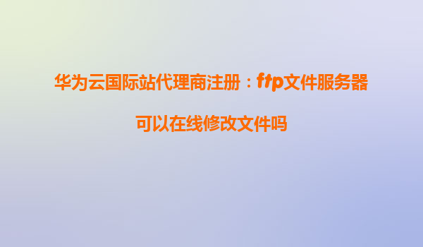 华为云国际站代理商注册：ftp文件服务器可以在线修改文件吗