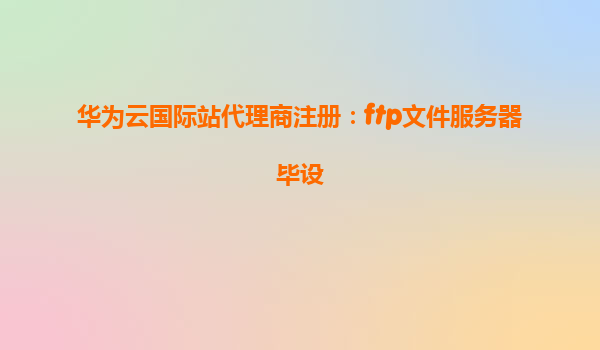 华为云国际站代理商注册：ftp文件服务器毕设