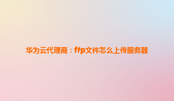 华为云代理商：ftp文件怎么上传服务器