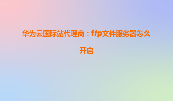 华为云国际站代理商：ftp文件服务器怎么开启