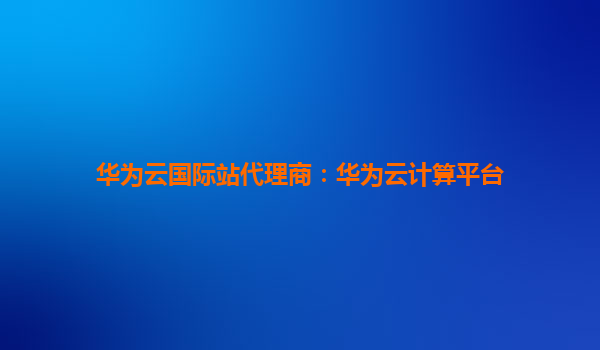 华为云国际站代理商：华为云计算平台
