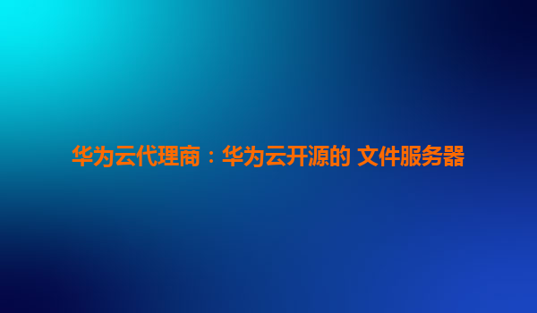 华为云代理商：华为云开源的 文件服务器
