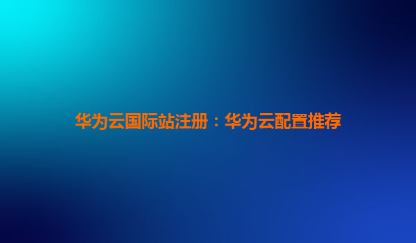 华为云国际站注册：华为云配置推荐