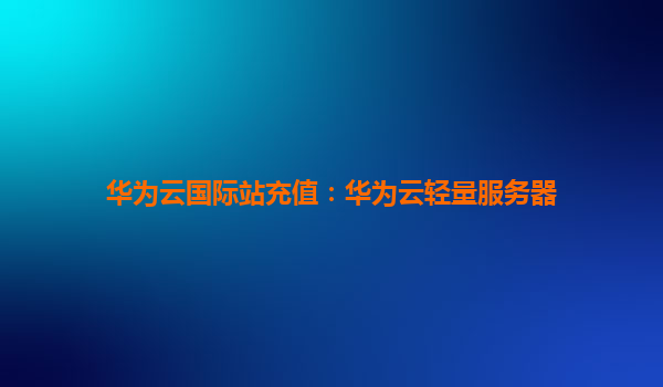华为云国际站充值：华为云轻量服务器