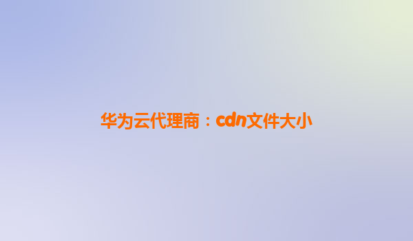 华为云代理商：cdn文件大小