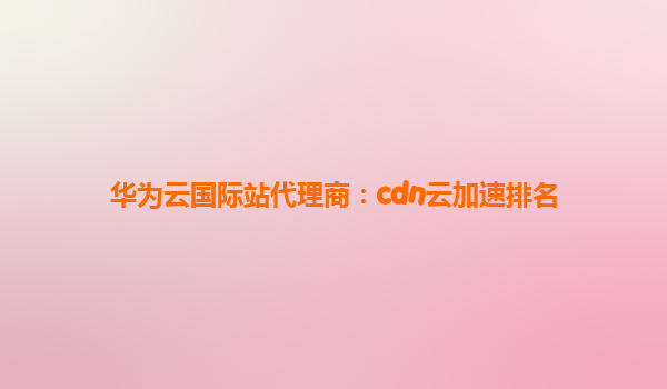 华为云国际站代理商：cdn云加速排名