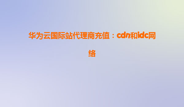 华为云国际站代理商充值：cdn和idc网络