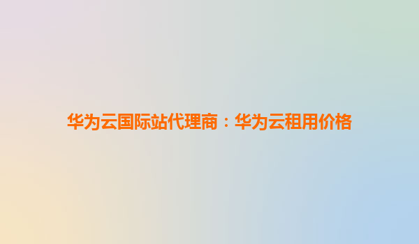 华为云国际站代理商：华为云租用价格