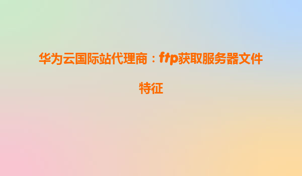 华为云国际站代理商：ftp获取服务器文件特征