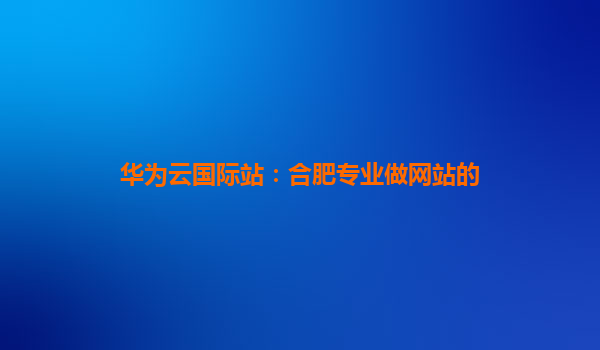 华为云国际站：合肥专业做网站的