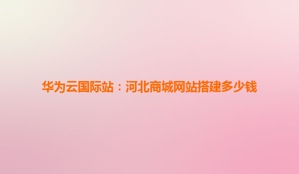 华为云国际站：河北商城网站搭建多少钱