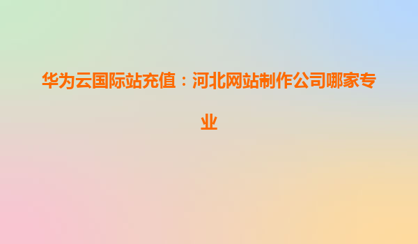 华为云国际站充值：河北网站制作公司哪家专业