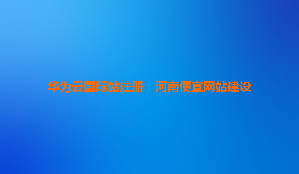 华为云国际站注册：河南便宜网站建设