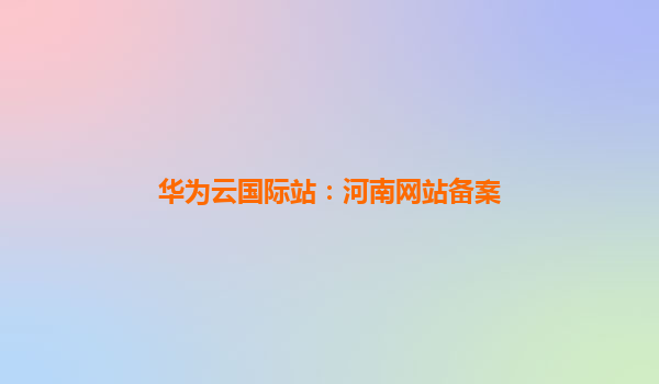 华为云国际站：河南网站备案