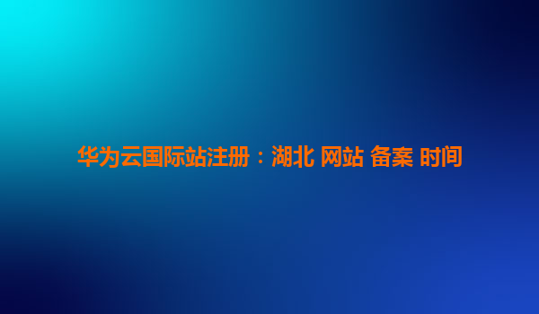 华为云国际站注册：湖北 网站 备案 时间