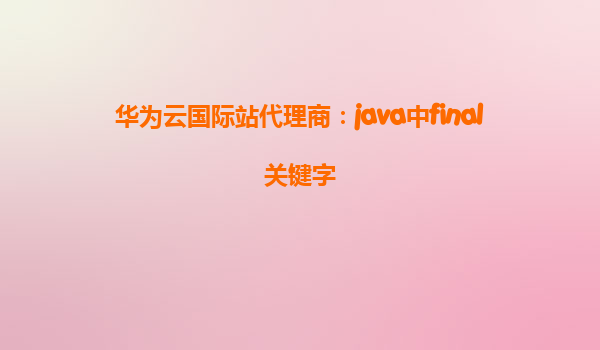 华为云国际站代理商：java中final关键字