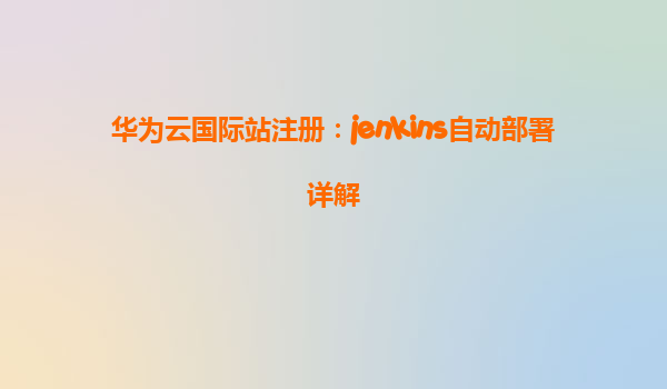 华为云国际站注册：jenkins自动部署详解
