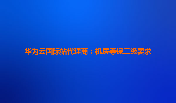华为云国际站代理商：机房等保三级要求