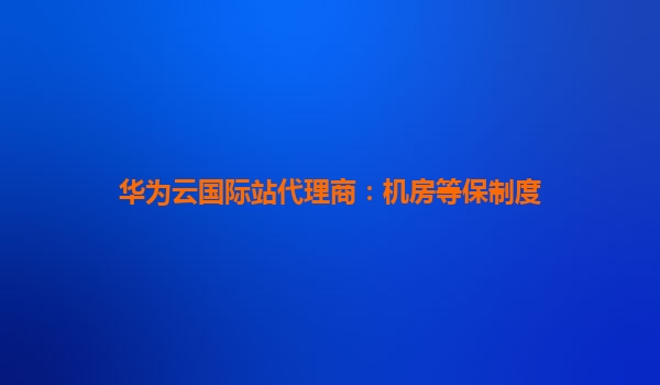 华为云国际站代理商：机房等保制度