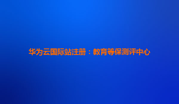 华为云国际站注册：教育等保测评中心